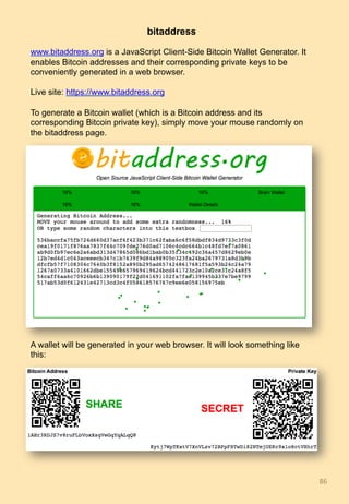 86	
bitaddress
www.bitaddress.org is a JavaScript Client-Side Bitcoin Wallet Generator. It
enables Bitcoin addresses and their corresponding private keys to be
conveniently generated in a web browser.
Live site: https://www.bitaddress.org
To generate a Bitcoin wallet (which is a Bitcoin address and its
corresponding Bitcoin private key), simply move your mouse randomly on
the bitaddress page.
A wallet will be generated in your web browser. It will look something like
this:
 
