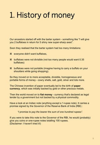 1. History of money
Our ancestors started off with the barter system - something like "I will give
you 2 buffaloes in return for 5 shiny new super-sharp axes".
Soon they realised that the barter system had too many limitations:
z  everyone didn't want buffaloes,
z  buffaloes were not divisible (not too many people would want 0.35
buffaloes)
z  buffaloes were not portable (imagine having to carry a buffalo on your
shoulders while going shopping).
So they moved on to more acceptable, divisible, homogeneous and
portable forms of money - cowry shells, salt, gold, silver and lots more.
The Chinese invention of paper eventually led to the birth of paper
currency, which was initially backed by gold or other precious metals.
Then the world moved on to fiat money - currency that's declared as legal
tender by a government but not backed by a physical commodity.
Have a look at an Indian note (anything except a 1-rupee note). It carries a
promise signed by the Governor of the Reserve Bank of India (RBI) :
“I promise to pay the bearer the sum of one hundred rupees”.
If you were to take this note to the Governor of the RBI, he would (probably)
give you coins or one-rupee notes totalling 100 rupees.
(Disclaimer: I haven't tried it!)
9	
 