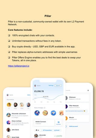 Pillar
Pillar is a non-custodial, community-owned wallet with its own L2 Payment
Network.
Core features include:
q  100% encrypted chats with your contacts.
q  Unlimited transactions without fees in any token.
q  Buy crypto directly - USD, GBP and EUR available in the app.
q  Pillar replaces alpha-numeric addresses with simple usernames
q  Pillar Offers Engine enables you to find the best deals to swap your
Tokens, all in one place.
https://pillarproject.io
93	
 