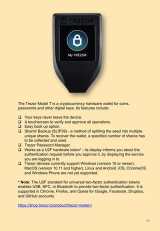 94	
The Trezor Model T is a cryptocurrency hardware wallet for coins,
passwords and other digital keys. Its features include:
q  Your keys never leave the device.
q  A touchscreen to verify and approve all operations.
q  Easy back up option.
q  Shamir Backup (SLIP39) - a method of splitting the seed into multiple
unique shares. To recover the wallet, a specified number of shares has
to be collected and used.
q  Trezor Password Manager
q  Works as a U2F hardware token* - its display informs you about the
authentication request before you approve it, by displaying the service
you are logging in to.
q  Trezor devices currently support Windows (version 10 or newer),
MacOS (version 10.11 and higher), Linux and Android. iOS, ChromeOS
and Windows Phone are not yet supported.
* Note: The U2F standard for universal two-factor authentication tokens
enables USB, NFC, or Bluetooth to provide two-factor authentication. It is
supported in Chrome, Firefox, and Opera for Google, Facebook, Dropbox,
and GitHub accounts.
https://shop.trezor.io/product/trezor-model-t
 