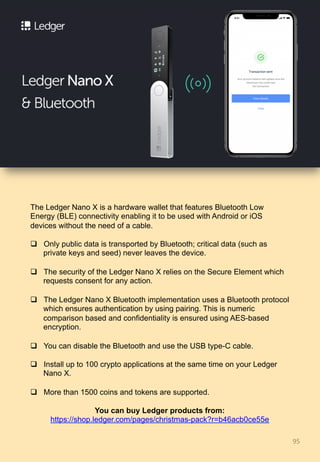 95	
The Ledger Nano X is a hardware wallet that features Bluetooth Low
Energy (BLE) connectivity enabling it to be used with Android or iOS
devices without the need of a cable.
q  Only public data is transported by Bluetooth; critical data (such as
private keys and seed) never leaves the device.
q  The security of the Ledger Nano X relies on the Secure Element which
requests consent for any action.
q  The Ledger Nano X Bluetooth implementation uses a Bluetooth protocol
which ensures authentication by using pairing. This is numeric
comparison based and confidentiality is ensured using AES-based
encryption.
q  You can disable the Bluetooth and use the USB type-C cable.
q  Install up to 100 crypto applications at the same time on your Ledger
Nano X.
q  More than 1500 coins and tokens are supported.
You can buy Ledger products from:
https://shop.ledger.com/pages/christmas-pack?r=b46acb0ce55e
 