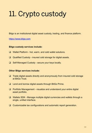 11. Crypto custody
Bitgo is an institutional digital asset custody, trading, and finance platform.
https://www.bitgo.com
Bitgo custody services include:
q  Wallet Platform - hot, warm, and cold wallet solutions.
q  Qualified Custody - insured cold storage for digital assets.
q  Self-Managed Custody - secure your keys locally.
Other Bitgo services include:
q  Trade digital assets directly and anonymously from insured cold storage
at BitGo Trust.
q  Lend and borrow digital assets through BitGo Prime.
q  Portfolio Management - visualize and understand your entire digital
asset portfolio.
q  Wallets SDK - Manage multiple digital currencies and wallets through a
single, unified interface.
q  Customizable tax configurations and automatic report generation.
98	
 