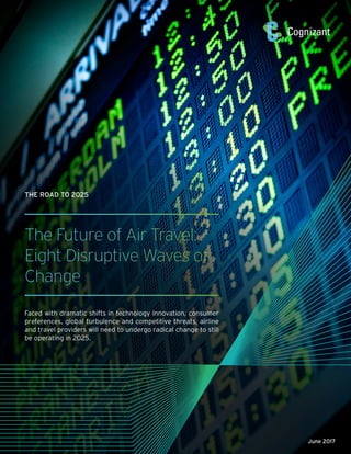 The Future of Air Travel:
Eight Disruptive Waves of
Change
Faced with dramatic shifts in technology innovation, consumer
preferences, global turbulence and competitive threats, airline
and travel providers will need to undergo radical change to still
be operating in 2025.
THE ROAD TO 2025
June 2017
 