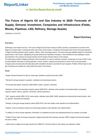 Find Industry reports, Company profiles
ReportLinker                                                                                                       and Market Statistics
                                               >> Get this Report Now by email!



The Future of Algeria Oil and Gas Industry to 2020- Forecasts of
Supply, Demand, Investment, Companies and Infrastructure (Fields,
Blocks, Pipelines, LNG, Refinery, Storage Assets)
Published on June 2011

                                                                                                                                                            Report Summary

Description


OGAnalysis new research service- 'The Future of Algeria Oil and Gas Industry to 2020' provides a comprehensive overview of the
Algeria oil and gas sector, covering the entire value chain of the industry. It analyzes and forecasts each of the oil and gas segments
in Algeria including upstream sector, pipeline, refinery, LNG and storage sectors. The report also gives detailed analysis of investment
opportunities in each sector, highlighting the growth potential and feasibility of projects. It also identifies the key challenges, drivers
and restraints in the country's oil and gas industry and the impact of these metrics on the industry.
The report gives outlook of Algeria production and consumption of crude oil, petroleum products, natural gas and coal to 2020. It also
provides detailed information including operators, owners, location, capacity and production for each of the oil and gas assets.
Company wise and asset wise forecasts along with competitive structure is provided for each segment. Profiles of three major oil and
gas companies and updates the major deals and events in the industry.


Scope


' Supply- Demand forecast of crude oil, natural gas, petroleum products and coal to 2020


' Planned oil and gas projects in upstream, midstream and downstream sectors


' Oil and gas field details- production (2000-2009), location, operator, ownership


' Refineries- primary and secondary capacity outlook (2000-2015), refineries under operation and implementation (complexity,
capacity, location, start up, operator, ownership), refinery expansions


' LNG ' capacity outlook (2000- 2015), trade imports, utilization rates (2000- 2009), operational and planned terminals (location, start
up, operator, ownership and capacity)


' Storage- oil and gas storage capacity outlook (2000-2015), tank farm details under operation and implementation


' Pipeline- crude oil, petroleum product and natural gas pipelines under operation and implementation


' In addition, for all oil and gas segments, information on competitive structure and capacity/production by company is provided


' Profiles of three major oil and gas companies in Algeria along with their business overview, SWOT analysis and financial analysis
are given in detail.


' Latest events in Algeria oil and gas industry from 2009-2011 and their impact on the industry are analyzed in detail.




The Future of Algeria Oil and Gas Industry to 2020- Forecasts of Supply, Demand, Investment, Companies and Infrastructure (Fields, Blocks, Pipelines, LNG, Refinery,   Page 1/8
Storage Assets) (From Slideshare)
 