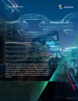 December 2017
COGNIZANT REPORTS
The Future of
Blockchain in Asia-Pacific
With its dynamic socioeconomic landscape, solid interconnec-
tivity, massive digitization of payment solutions and consistent
regulatory environment, Asia is poised to become a hotbed for
blockchain innovation. Financial services organizations in the
region see blockchain as a game-changer, according to our
recent research, and are working hard to develop strategies,
increase collaborative efforts and address security and latency
concerns.
DIGITAL SYSTEMS & TECHNOLOGY
 