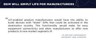 ESIM WILL SIMPLY LIFE FOR MANUFACTURERS
IoT-enabled product manufacturers would have the ability to
build devices with “blank” SIMs that could be activated in the
destination country. This functionality would make for easy
equipment connectivity and allow manufacturers to oﬀer new
products in new market segments.
“
” “E-SIM FOR CONSUMERS”
MCKINSEY AND COMPANY
 