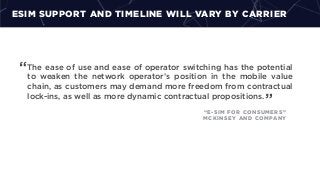 ESIM SUPPORT AND TIMELINE WILL VARY BY CARRIER
The ease of use and ease of operator switching has the potential
to weaken the network operator’s position in the mobile value
chain, as customers may demand more freedom from contractual
lock-ins, as well as more dynamic contractual propositions.
“
”
“E-SIM FOR CONSUMERS”
MCKINSEY AND COMPANY
 