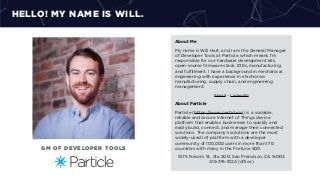 HELLO! MY NAME IS WILL.
About Me
My name is Will Hart, and I am the General Manager
of Developer Tools at Particle, which means I’m
responsible for our hardware development kits,
open-source ﬁrmware stack, IDEs, manufacturing,
and fulﬁllment. I have a background in mechanical
engineering with experience in electronics
manufacturing, supply chain, and engineering
management.
Email - LinkedIn
About Particle
Particle (https://www.particle.io) is a scalable,
reliable and secure Internet of Things device
platform that enables businesses to quickly and
easily build, connect, and manage their connected
solutions. The company’s solutions are the most
widely-used IoT platform with a developer
community of 100,000 users in more than 170
countries with many in the Fortune 500.
1475 Folsom St, Ste 200, San Francisco, CA 94103
415-316-1024 (oﬃce)
GM OF DEVELOPER TOOLS
 