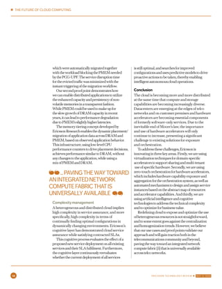 whichwereautomaticallymigratedtogether
withtheworkloadblockingthePMEMneeded
bythePCG-UPF.Theservicedisruptiontime
fortheevictedtrafficwasminimizedwiththe
instanttriggeringofthemigrationworkflow.
Oursecondproofpointdemonstrateshow
wecanenabledistributedapplicationstoutilize
theenhancedcapacityandpersistencyofnon-
volatilememoriesinatransparentfashion.
WhilePMEMcouldbeusedtomakeupfor
theslowgrowthofDRAMcapacityinrecent
years,itcanleadtoperformancedegradation
duetoPMEM’sslightlyhigherlatencies.
Thememory-tieringconceptdevelopedby
EricssonResearchenablesthedynamicplacement/
migrationofapplicationdataacrossDRAMand
PMEM,basedonobservedapplicationbehavior.
Thisinfrastructure,usinglow-levelCPU
performancecounterstodriveplacementdecisions,
achievesperformancesimilartoDRAM,without
anychangestotheapplication,whileusinga
mixofPMEMandDRAM.
Complexitymanagement
A heterogeneous and distributed cloud implies
high complexity in service assurance, and more
specifically, high complexity in terms of
continually finding optimal configurations in
dynamically changing environments. Ericsson’s
cognitive layer has demonstrated cloud service
assurance while satisfying contracted SLAs.
Thiscognitiveprocessevaluatestheeffectofa
proposednewservicedeploymentonallexisting
servicesandtheirSLAfulfilment.Furthermore,
thecognitivelayercontinuouslyreevaluates
whetherthecurrentdeploymentofallservices
isstilloptimal,andsearchesforimproved
configurationsandusespredictivemodelstodrive
proactiveactionstobetaken,therebyenabling
intelligentautonomouscloudoperations.
Conclusion
The cloud is becoming more and more distributed
at the same time that compute and storage
capabilities are becoming increasingly diverse.
Datacenters are emerging at the edges of telco
networks and on customer premises and hardware
accelerators are becoming essential components
of formerly software-only services. Due to the
inevitable end of Moore’s law, the importance
and use of hardware accelerators will only
continue to increase, presenting a significant
challenge to existing solutions for exposure
and orchestration.
Toaddressthesechallenges,Ericssonis
innovatinginthreekeyareas.Firstly,weareusing
virtualizationtechniquesfordomain-specific
acceleratorstosupportsharingandmulti-tenant
useofspecifichardware.Secondly,weareusing
zero-touchorchestrationforhardwareaccelerators,
whichincludeshardwarecapabilityexposureand
aggregationfortheorchestrationsystem,aswellas
automatedmechanismstodesignandassignservice
instancesbasedontheabstractmapofresources
andacceleratorcapabilities.Andthirdly,weare
usingartificialintelligenceandcognitive
technologiestoaddressthetechnicalcomplexity
andtooptimizeforbusinessvalue.
Redefiningcloudtoexposeandoptimizetheuse
ofheterogeneousresourcesisnotstraightforward,
andtosomeextentgoesagainstthecentralization
andhomogenizationtrends.However,webelieve
thatourusecasesandproofpointsvalidateour
approachandwillgaintractionbothinthe
telecommunicationscommunityandbeyond,
pavingthewaytowardanintegratednetwork
computefabric[5]thatisuniversallyavailable
acrosstelconetworks.
...PAVINGTHEWAYTOWARD
ANINTEGRATEDNETWORK
COMPUTEFABRICTHATIS
UNIVERSALLYAVAILABLE
✱ THE FUTURE OF CLOUD COMPUTING
10 ERICSSON TECHNOLOGY REVIEW ✱ MAY 12, 2020
 
