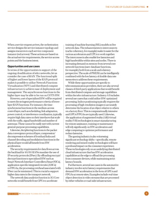 Whenaservicerequestarrives,theorchestration
servicedesignstheserviceinstancetopologyand
assignsresourcestoeachservicecomponent
instance(redarrows).Theseactionsarebasedon
theactualservicerequirements,theserviceaccess
pointsandthebusinessintent.
Opportunitiesandusecases
In terms of the opportunities in support of the
ongoing cloudification of telco networks, let us
consider the case of RAN. The functional split
of higher and lower layers of the RAN protocol
makes it possible to utilize Network Functions
Virtualization (NFV) and distributed compute
infrastructure to achieve ease of deployment and
management. The asynchronous functions in the
higher layer may be able to be run on COTS HW.
However,asetofspecializedHWwillberequired
tomeetthestringentperformancecriteriaoflower-
layerRANfunctions.Forinstance,thetime-
synchronousfunctionsinthemedium-access
controllayer,suchasscheduling,linkadaptation,
powercontrol,orinterferencecoordination,typically
requirehighdataratesontheirinterfacesthatscale
withthetraffic,signalbandwidthandnumberof
antennas.Thesecannotbeeasilymetwithcurrent
general-purposeprocessingcapabilities.
Likewise,decipheringfunctionsinthepacket
dataconvergenceprotocollayer,compression/
decompressionschemesoffronthaullinksand
channeldecodingandmodulationfunctionsinthe
physicallayerwouldallbenefitfromHW
acceleration.
Thesecurityrequirementsfordataflowsacross
thebackhaulfor4G/5GRANsmandatetheuseof
IPsecurityprotocols(IPsec).Byoffloadingencrypt/
decryptfunctionstospecializedHWsuchas
SmartNetworkInterfaceControllers(SmartNICs),
application-specificintegratedcircuits(ASICs)
orFPGAs,theprocessingoverheadassociatedwith
IPseccanbeminimized.Thisiscrucialtosupport
higherdataratesinthetransportnetwork.
Thenetworkdataanalyticsfunctionin5GCore
networkswouldbenefitfromGPUstoaccelerate
trainingofmachinelearning(ML)modelsonlive
networkdata.Theenhancementstointerconnects
(cachecoherency,forexample)makeiteasierforthe
variousacceleratorsandCPUstoworktogether.
Theinterconnectsalsoenablelowlatenciesand
highbandwidthswithinsitesandnodes.Thereis
increasingdemandonmemoryfromseveralcore
networkfunctions(user-databasefunctions,
forexample),bothfromascaleandalatency
perspective.ThescaleofPMEMcanbeintelligently
combinedwiththelowlatencyofdoubledatarate
memoriestoaddresstheserequirements.
Whiletheseopportunitiesarespecificto
telecommunicationproviders,therearealsoseveral
classesofthird-partyapplicationsthatwouldbenefit
fromdistributedcomputeandstoragecapabilities
withinthetelcoinfrastructure.Industry4.0includes
severalusecasesthatcouldutilizeHW-optimized
processing.Indoorpositioningtypicallyrequiresthe
processingofhigh-resolutionimagestoaccurately
determinethelocationofanobjectrelativetoothers
onafactoryfloor.Thisiscomputationallyintensive
andGPUs/FPGAsaretypicallyused.Likewise,
theapplicationofaugmentedreality(AR)/virtual
reality(VR)technologiesinsmartmanufacturing
forremoteassistance,trainingormaintenance
willrelysignificantlyonHWaccelerationand
edgecomputingtooptimizeperformanceand
reducelatencies.
Thegamingindustryisalsowitnessing
significanttechnologyshifts–specifically,remote
renderingandmixed-realitytechnologieswillhave
aprofoundimpactontheconsumerexperience.
Thesetechnologiesrelyonanunderlyingdistributed
cloudinfrastructurethathasHWacceleration
capabilitiesattheedgetooffloadtheprocessing
fromconsumerdevices,whilemaintainingstrict
latencybounds.
Furthermore,severalusecasesintheautomotive
industryinvolvestrictlatencyrequirementsthat
demandHWaccelerationintheformofGPUsand
FPGAsatremotesites.Examplesincludereal-time
objectdetectioninvideostreamsthatareprocessed
byeithervehiclesorroad-sideinfrastructure.
THE FUTURE OF CLOUD COMPUTING ✱
7MAY 12, 2020 ✱ ERICSSON TECHNOLOGY REVIEW
 