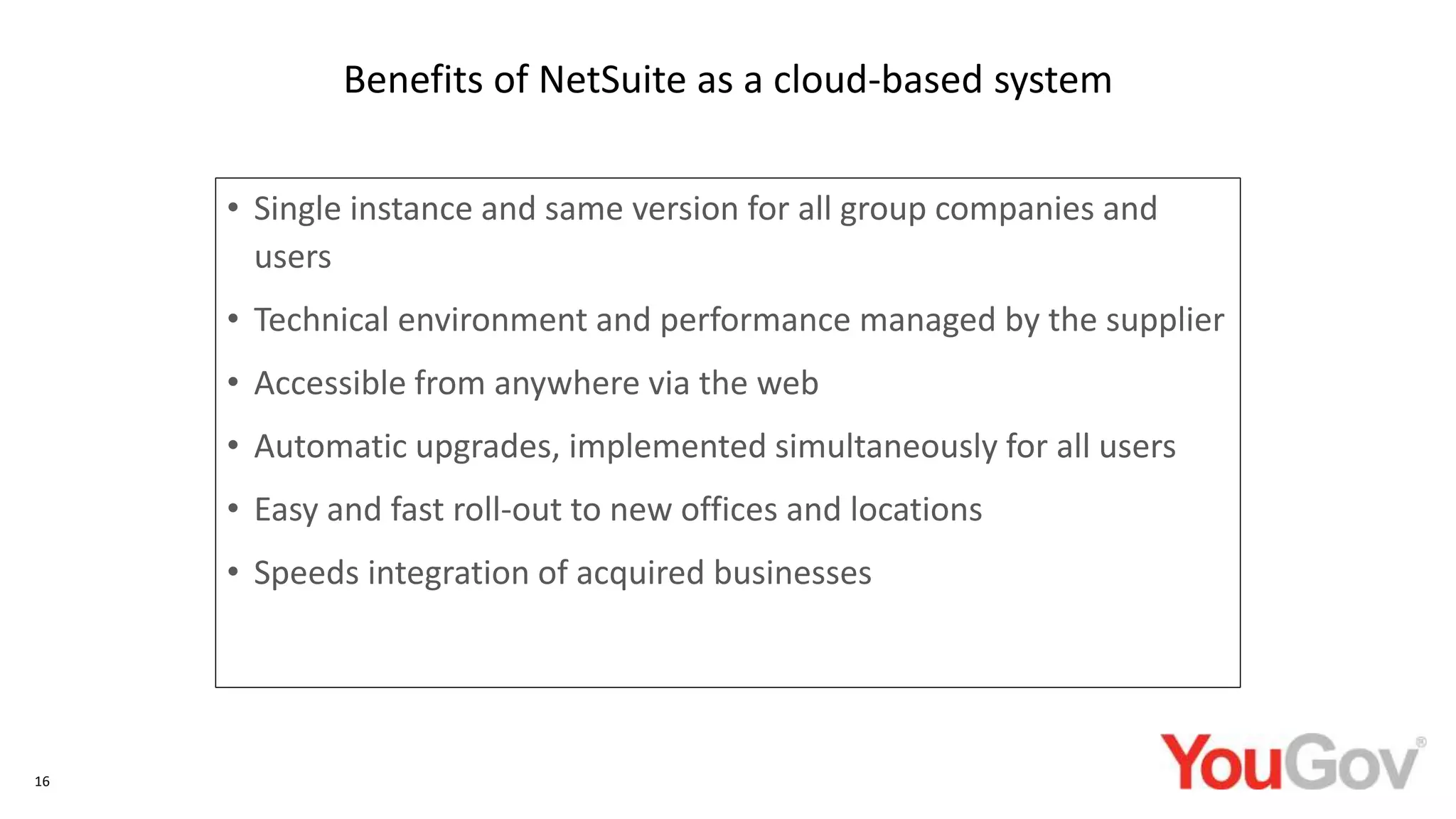 • Single instance and same version for all group companies and
users
• Technical environment and performance managed by the supplier
• Accessible from anywhere via the web
• Automatic upgrades, implemented simultaneously for all users
• Easy and fast roll-out to new offices and locations
• Speeds integration of acquired businesses
16
Benefits of NetSuite as a cloud-based system
 