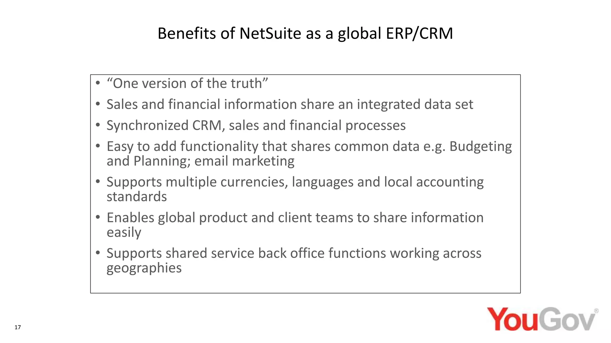 • “One version of the truth”
• Sales and financial information share an integrated data set
• Synchronized CRM, sales and financial processes
• Easy to add functionality that shares common data e.g. Budgeting
and Planning; email marketing
• Supports multiple currencies, languages and local accounting
standards
• Enables global product and client teams to share information
easily
• Supports shared service back office functions working across
geographies
17
Benefits of NetSuite as a global ERP/CRM
 