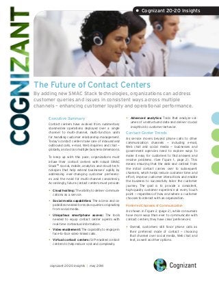 The Future of Contact Centers
By adding new SMAC Stack technologies, organizations can address
customer queries and issues in consistent ways across multiple
channels – enhancing customer loyalty and operational performance.
Executive Summary
Contact centers have evolved from rudimentary
stand-alone operations deployed over a single
channel to multi-channel, multi-function units
for handling customer relationship management.
Today’s contact centers take care of inbound and
outbound calls, e-mail, Web inquiries and chat —
globally, and across multiple business dimensions.
To keep up with this pace, organizations must
infuse their contact centers with robust SMAC
StackTM
(social, mobile, analytics and cloud) tech-
nologies that help extend businesses’ agility by
addressing ever-changing customer preferenc-
es and the need for multi-channel consistency.
Accordingly, future contact centers must provide:
•	 Cloud hosting: The ability to deliver communi-
cations as a service.
•	 Social media capabilities: The access and ca-
pabilities needed to resolve queries originating
from social media.
•	 Ubiquitous smartphone access: The tools
needed to equip contact center agents with
real-time contextual information.
•	 Video enablement: The capability to engage in
face-to-face video-linked calls.
•	 Virtual contact centers: SIP-enabled contact
centers to help reduce cost and complexity.
•	 Advanced analytics: Tools that analyze vol-
umes of unstructured data and deliver crucial
insights into customer behavior.
Contact Center Trends
As service moves beyond phone calls to other
communication channels — including e-mail,
Web chat and social media — businesses and
government agencies need to explore ways to
make it easy for customers to find answers and
resolve problems. (See Figure 1, page 2). This
means ensuring that the data and context from
the initial contact carries over to subsequent
channels, which helps reduce customer time and
effort, improve customer interactions and enable
the business to successfully tailor the customer
journey. The goal is to provide a consistent,
high-quality customer experience at every touch
point — regardless of how and where a customer
chooses to interact with an organization.
Preferred Channels of Communication
As shown in Figure 2 (page 2), while consumers
have more ways than ever to communicate with
contact centers, they have clear preferences:
•	Overall, customers still favor phone calls as
their preferred mode of contact — choosing
that channel over social media, Web chat and
text, as well as other options.
• Cognizant 20-20 Insights
cognizant 20-20 insights | may 2014
 