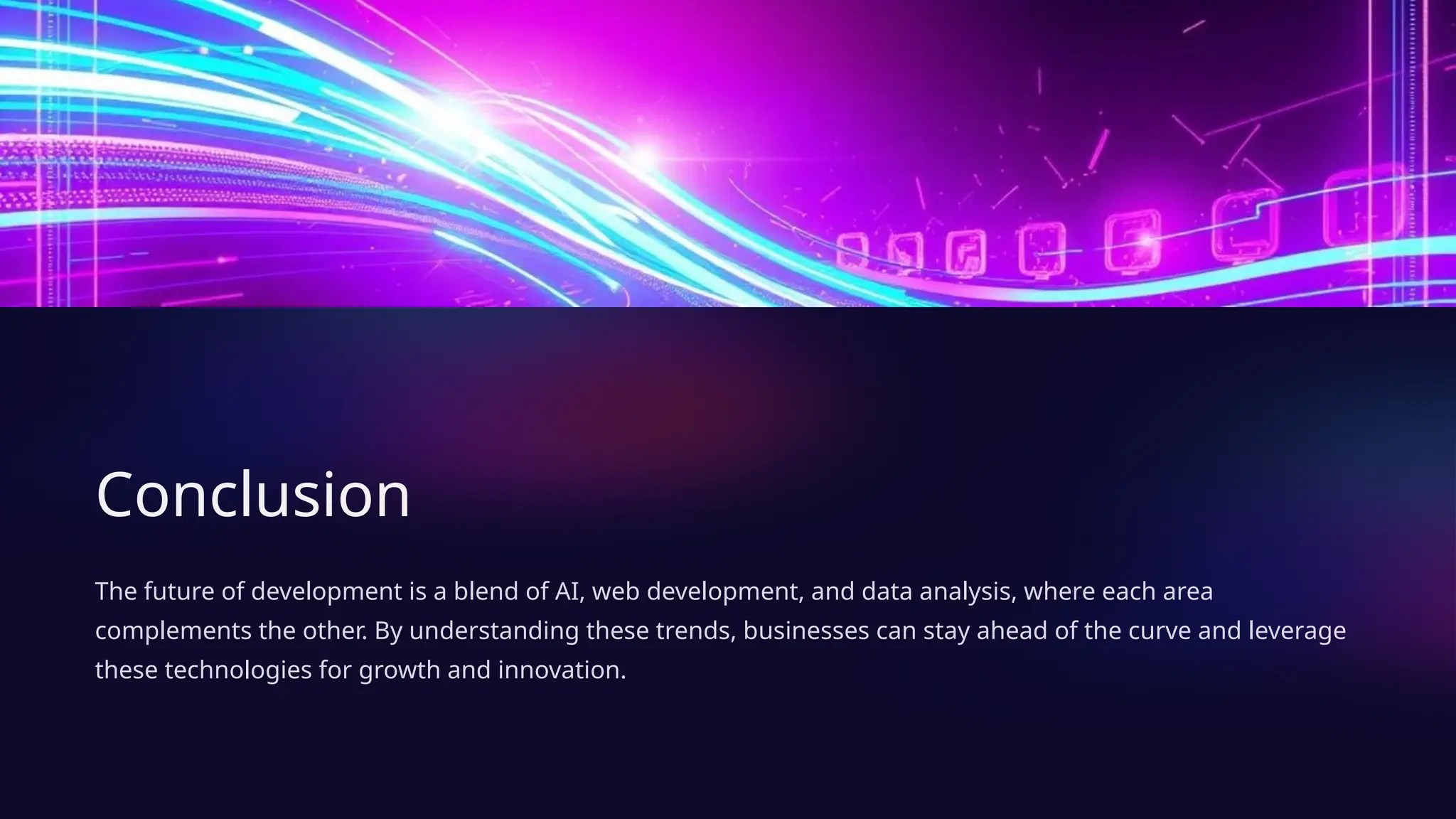 Conclusion
The future of development is a blend of AI, web development, and data analysis, where each area
complements the other. By understanding these trends, businesses can stay ahead of the curve and leverage
these technologies for growth and innovation.
 