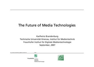 The Future of Media Technologies

                                              Karlheinz Brandenburg
                             Technische Universität Ilmenau, Institut für Medientechnik
                                Fraunhofer Institut für Digitale Medientechnologie
                                                  September, 2007


Prof. Karlheinz Brandenburg, bdg@iis.fraunhofer.de   Page 1