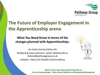 Want to learn more about partnering with us?
See our company page: https://www.linkedin.com/company/pathwaygroup
The Future of Employer Engagement in
the Apprenticeship arena
What You Need Know in terms of the
changes planned with Apprenticeships
An initial view by Safaraz Ali
feedback & views welcome twitter @SafarazAli or
Safaraz@pathwaygroup.co.uk
Linkedin: https://uk.linkedin.com/in/safaraz
 