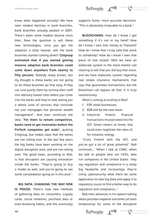 What Does Money Want
10
know what happened actually? We have
seen modest declines in bank branches,
bank branches actually peaked in 2007.
There’s been some modest decline since
then. Now the question is will these
new technologies, once you get the
adoption a little heavier, will the bank
branches started coming down? Citigroup
estimated that if you started getting
massive adoption bank branches could
come down anywhere from twenty to
fifty percent. Nobody really knows, but
my thought is these banks are not going
to let those branches go that easy. If they
can cost justify them by turning their staff
into advisory based roles where you come
into the banks and they’re now selling you
a whole suite of services that conclude
not just mortgages but personal wealth
management”. And then reinforces the
idea: “For them to remain competitive,
banks need to get innovation before the
FinTech companies get scale”, quoting
Citigroup, but makes clear that the banks
are not rolling over. In the last few years
the big banks have been working on the
digital disruption area, and are not rolling
over. The good news, according to Bob,
is that disruptors are causing innovation
inside the banks. “They’re going to buy
a model as well, and you’re going to see
some consolidation going on in this area”.
BIG DATA: CHANGING THE WAY RISK
IS PRICED. There’s now new methods
of gathering data on consumers. Loyalty
cards, social networks, purchase data or
even browsing habits, and this eventually
supports faster, more accurate decisions.
“This is absolutely invaluable to a bank.”
BLOCKCHAINS. How do I know I got
something if it’s not in my hand? How
do I know I sent that money to Thailand?
How do I know that I truly sold that stock
to somebody? How do I know I own that
piece of real estate? Well we have an
elaborate system in the stock market call
clearing to tell that you did buy that stock,
and we have elaborate system regarding
real estate insurance mechanisms that
says that guarantees transactions, but the
blockchain can bypass all that. It is truly
revolutionary.
What’s coming according to Bob?
1.	 P2P, small businesses.
2.	 B2B will be the next wave.
3.	 Industrial Fintech, financial
transactions incorporated into the
IOT. Smart meters at home, that
could even negotiate the rates of,
for instance, energy.
“Cross Fintech with the IOT, and
you’ve got a lot of great potential”. Bob
continues… “When I talk at CNBC, when
we talk to people who are CEOs, who
run companies in the United States they
say regulation and compliance is a really
big headache and increasingly they’re
citing cybersecurity what there be some
application to take big data and apply it to
regulatory issues to find a better way to do
regulation and compliance…”
Bob then advances in his speech talking
about possible negative outcomes (at least
temporarily) for some of the disruptive
 