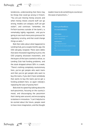 The Future of Finance
11
tendencies, understanding that there may
be things that could go wrong in Fintech.
“You are just moving money around, and
when money moves around stuff can go
wrong, models can collapse, stuff can get
stolen”, and continues “remember, the
FinTech business outside of the bank’s, is
remarkably lightly regulated… and you’re
going to see much more press pressure for
regulatory scrutiny, and that could change
things as well…”
Bob then talks about what happened to
Lending Club, just a couple months ago, the
CEO abruptly resigned. There were debts
that were misstated regarding its price, the
CEO properly disclosed investment, and
the buyers of the loans started to refuse, so
Lending Club had funding problems, and
the stock dropped almost 50% in a week.
“There’s nothing completely revolutionary
here, you’ve got people who want loans
and then you’ve got people who want to
buy the loans, if you don’t have somebody
that wants to buy the loans you’ve got a
funding problem here, so again nobody’s
repealing the laws of gravity here”.
Bob ends his speech by talking about the
tech-pessimists, focusing on the country’s
mood, and discouraging the pessimism
that’s being seen around, and encouraging
to believe in innovation. “I can’t help but to
be excited about the future, people need
to have more imagination, and the thought
leaders have to do something to counteract
the wave of pessimism...”
Para profundizar,
recomendamos:
VIDEO CHARLA
https://www.youtube.com/
watch?v=SyGQhzjxg7
HERRAMIENTAS
https://deepmind.com/
http://icg.citi.com/icg/citi_research/index.
jsp
https://www.lendingclub.com/
 