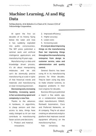Machine Learning, AI and Big Data
12
Machine Learning, AI and Big
Data
Neil Jacobstein, AI & Robotics Co-Chair at SU, Former CEO of
Teknowledge Corporation.
AI spent the first six
decades of its history flying
below the radar and now
it has suddenly exploded
into public consciousness.
The MIT press published a
seminal work and artificial
intelligence applications and
manufacturing 14 years ago.
Manufacturing is a data and
knowledge driven process,
it’s all about manipulating
molecules and we still
can’t do atomically precise
manufacturing at scale in spite
of that historical trends and
materials and manufacturing
or clear increasing precision.
Decreasingcosts,increasing
flexibility, increasing speed,
in fact accelerating speed and
complexity is now free.
Thanks to the advances
in hardware, in algorithms,
in cheap sensors and then
access to data, things have
really changed so AI can now
contribute to manufacturing
faster actions and decisions:
1.	 Product and material
innovations
2.	 Improved efficiency
3.	 Higher accuracy
4.	 Lower costs
5.	 Increasing scale
It’s not just about improving
things on the manufacturing
floor but improving things
throughout the manufacturing
enterprise from design to
customer service, sales and
administration and quality
control.
General Electric has been
using AI in its manufacturing
process for three decades.
They’ve been using big data
to make smarter turbines, to
diagnose problems in their
train engines for decades.
Business Wire just published
a report a few weeks ago,
on a collaboration between
robot manufacturers FANUC,
Rockwell Automation, Cisco
and Preferred Networks, an
AI company. They’re all about
creating an advanced analytics
platform that improves overall
equipment efficiency on the
manufacturing floor.
Yale University has
 