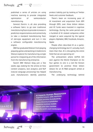 The Future of Finance
13
published a series of articles on using
machine learning to provide integrated
optimization of semiconductor
manufacturing.
General Electric is all also providing
a software fabric to go over traditional
manufacturing floors to provide increases in
prediction responsiveness and connectivity
to take a standard manufacturing floor
of old-style equipment and turn it into
a software configurable manufacturing
engine.
IBM has graduated Watson from playing
jeopardy games and working in medicine to
Watson explorer for manufacturing a single
portal for integrating all of the information
from the manufacturing enterprise.
Search IBM Watson blog just a few
weeks ago, looking for the article on how
content analytics, text analytics and NLP
(natural language processing) has helped
auto manufacturers identify potential
product liability just by looking at Twitter
feeds and customer feedback.
There’s been an increasing pace of
AI investment and acquisition from 2011
through 2015, over three billion dollars
and VC funds were invested in cognitive
technology. During the same period over
a hundred of AI related companies either
merged or were acquired by the typical
players: Alphabet, IBM, Facebook, Amazon,
Apple
People often described AI as a game-
changing technology but it’s actually much
more than that. AI is disrupting the entire
field that we are operating on!
The achievement where ALPHA GO
won against the World Champion on Go
four games to one is a led the Korean
government to promise three billion
dollars for an AI R&D program aimed at
manufacturing.
The underlying technology behind
 