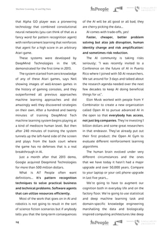 Machine Learning, AI and Big Data
14
that Alpha GO player was a pioneering
technology that combined convolutional
neural networks (you can think of that as a
fancy word for pattern recognition agent)
with reinforcement learning that reinforces
that agent for a high score in an arbitrary
Atari game.
These systems were developed by
DeepMind Technologies in the UK,
demonstrated for the first time in 2013.
The system started from zero knowledge
of any of these Atari games, says Neil
showing images of well-known games in
the history of gaming consoles, and they
outperformed all previous approaches
machine learning approaches and did
amazingly well they discovered strategies
on their own. After a hundred and twenty
minutes of training DeepMind Tech
machine learning system begins playing at
a kind of mediocre human level. But then
after 240 minutes of training the system
tunnels up the left-hand side of the screen
and plays from the back court where
the game has no defenses that is a real
breakthrough in AI.
Just a month after that 2013 demo,
Google acquired Deepmind Technologies
for more than 500 million dollars.
What is AI? People often want
definitions… It’s pattern recognition
techniques to solve practical business
and technical problems. Software agents
that can utilize resources efficiently.
Most of the work that goes on in AI and
robotics is not going to result in the sort
of science fiction scenarios but if anybody
tells you that the long-term consequences
of the AI will be all good or all bad, they
are cherry picking the data…
AI comes with trade-offs, yes!
Faster, cheaper, better problem
solving but also job disruption, human
identity change and risk amplification…
and sometimes risk reduction.
The AI community is taking risks
seriously; “I was recently invited to a
Conference on the future of AI in Puerto
Rico where I joined with 50 AI researchers.
We sat around for 3 days and talked about
the research agenda needed over the next
few decades to keep AI doing beneficial
things for us”.
Elon Musk worked with people from Y
Combinator to create a new organization
called Open AI to pursue advanced AI in
the open so that everybody has access,
not just big companies. They’re investing 1
billion dollars and some great researchers
in that endeavor. They’ve already put out
their first product: the Open AI Gym to
evaluate different reinforcement learning
algorithms
The human brain evolved under very
different circumstances and the ones
that we have today it hasn’t had a major
upgrade and over 50,000 years. Compare
to your laptop or your cell phone upgrade
in last five years…
We’re going to have to augment our
cognition both in everyday life and on the
factory floor. We’re going to use statistical
and deep machine learning task and
domain-specific knowledge engineering
marshalling the data and biologically
inspired computing architectures like deep
 