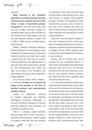 The Future of Finance
15
learning.
Deep learning is the champion
algorithm in machine learning has been
winning all the contests and one of the
things it does is hierarchical pattern
recognition. It can start with pixels and
then go to edges and then it begins to
recognize object parts at the next layer of
the hierarchy and finally objects and you
can add arbitrary numbers of layers, 152
or 300 or 1.000 and get amazing feature
discrimination.
DARPA (Defense Advanced Research
Projects Agency) has a new program called
probabilistic programming for advancing
machine learning and what that’s about
is opening up the black box of machine
learning algorithms and getting them to
play well with others particularly relevant
for the manufacturing floor where we
want to be able to use simulation and
optimization and get all these algorithms
to play together.
AI it’s not just better, faster, cheaper…
it’s different. AI allows us to expand the
range of the possible in the form of
practical business and manufacturing
problem solving.
Create an application oriented
AI toolbox! Download the Machine
Intelligence Landscape infographic, is
just lots of different examples of machine
learning companies and techniques, all
classified into different bins.
There’s a company called Nutonian
that you might want to track, they have a
machine learning product called Eureqa.
A company called Río Tinto was working
on powdered metal steel and they were
having trouble in their quality control. They
used Eureqa to analyze many different
variables involved in the powdered metal
manufacturing process and it turned out
that one of the variables that they just
threw in there for kicks turned out to be the
really important one causing their quality
control problems.
If you don’t have the bench strength in
your own company, you can extend your
bench strength by putting out your data in
the public and putting up some prizemoney
at Kaggle and the world’s greatest data
science teams will compete for the solution
to your problem.
Another way to increase your bench
strength is to use a company called x / 5
that curates a marketplace of qualified data
scientists they came out of the Harvard
Innovation lab and they allow you to just
put out your problem without revealing
your data and then pick a qualified data
scientist to work with you.
Let’s talk about some work implications
Oxford Business School had a study in 2013
of the next 10 to 20 years of the American
job market and they can be noted that 47%
of the most routine jobs in America would
be vulnerable to automation over the next
few decades. They updated their work over
the last few weeks. They put out a new
report called Technology at Work where
they looked at the entire world and they
concluded that developing countries have
an even bigger problem, they have more
people involved in routine work both in
factories and in administrative jobs, their
 