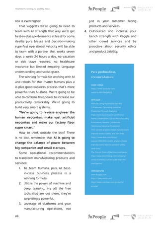 Machine Learning, AI and Big Data
16
risk is even higher!
That suggests we’re going to need to
team with AI strength that way we’ll get
best-in-class performance at least for some
deaths pure biases and decision-making
superfast operational velocity will be able
to team with a partner that works seven
days a week 24 hours a day, no vacation
or sick leave required, no healthcare
insurance but limited empathy, language
understanding and social grace.
The winning formula for working with AI
and robots for that matter humans plus a
is plus good business process that’s more
powerful than AI alone. We’re going to be
able to combine that power to increase our
productivity remarkably. We’re going to
build very smart systems.
“We’re going to reverse engineer the
human neocortex, make vast artificial
neocortex and make our factory floor
super smart.”
How to think outside the box? There
is no box, remember that AI is going to
change the balance of power between
big companies and small startups.
Some operational recommendations
to transform manufacturing products and
services:
1.	 To team humans plus AI best-
in-class business process is a
winning formula.
2.	 Utilize the power of machine and
deep learning, try all the free
tools that are out there, they’re
surprisingly powerful.
3.	 Leverage AI platforms and your
manufacturing operations, not
just in your customer facing
products and services.
4.	 Outsourced and increase your
bench strength with Kaggle and
other crowd services and be
proactive about security ethics
and product liability.
Para profundizar,
recomendamos:
VIDEO CHARLA
https://www.youtube.com/
watch?v=0lH706jQ8GQ
ARTÍCULOS
Manufacturing Automation Leaders
Collaborate: Optimizing Industrial
Production Through Analytics
http://www.businesswire.com/news/
home/20160418006725/en/Manufacturing-
Automation-Leaders-Collaborate-
Optimizing-Industrial-Production
How content analytics helps manufacturers
improve product safety and save lives
https://www.ibm.com/blogs/
watson/2016/04/content-analytics-helps-
manufacturers-improve-product-safety-
save-lives/
The Current State of Machine Intelligence
http://www.bloomberg.com/company/
announcements/current-state-machine-
intelligence/
HERRAMIENTAS
www.kaggle.com
https://deepmind.com/
http://www.nutonian.com/products/
eureqa/
 