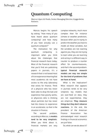 The Future of Finance
17
Quantum Computing
Marcos López de Prado, Senior Managing Director, Guggenheim
Partners.
Marcos begins his speech
by asking: “How many of you
have heard about quantum
computing? and how many
of you have actually use a
quantum computer?”
The motivation for why
quantum computing is
important when you think
about the challenges that
financial research faces today.
Most of the financial research
that you’ll find are publishing
papers in journals, it’s a
research that is not based most
ofitonexperiencemeaningthat
most academics do not have
access to the only laboratory
that exists for finance. Think
of a physicist who has never
been able to drop the ball and
experience how gravity works,
or physicists who is thinking
about particles but has never
had the chance to experience
in an accelerator, so that is the
situation in finance.
The second problem,
according to Marcos, is models
tend to be very simplistic.
When you think about it,
financial markets are very
complex networks, much more
complex than for instance
climate or weather prediction,
because when you’re trying to
predict the weather you have to
model all these variables, but
the variables are not reacting
against you, they are not trying
to learn what you are learning
and acting in a different way to
counter to produce a counter
effect for countermeasures,
and that’s the second problem:
typical financial research
models are way too simple
for the kind of problems that
we have at hand.
What is the implication?
Most research that appears
in journals tends to be very
simplistic toy models that
are over-feed on data, they
are not experimental, they
are empirical. They measure
things but they don’t observe
reactions. In the end, the
president of the American
Finance Association has
acknowledged most research
findings in financial economics
are just false.
So, what can we do about it?
 