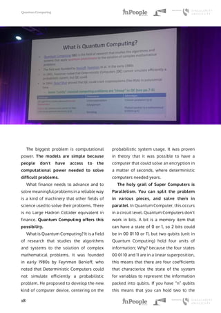 Quantum Computing
18
The biggest problem is computational
power. The models are simple because
people don’t have access to the
computational power needed to solve
difficult problems.
What finance needs to advance and to
solve meaningful problems in a reliable way
is a kind of machinery that other fields of
science used to solve their problems. There
is no Large Hadron Collider equivalent in
finance. Quantum Computing offers this
possibility.
What is Quantum Computing? It is a field
of research that studies the algorithms
and systems to the solution of complex
mathematical problems. It was founded
in early 1980s by Feynman Benioff, who
noted that Deterministic Computers could
not simulate efficiently a probabilistic
problem. He proposed to develop the new
kind of computer device, centering on the
probabilistic system usage. It was proven
in theory that it was possible to have a
computer that could solve an encryption in
a matter of seconds, where deterministic
computers needed years.
The holy grail of Super Computers is
Parallelism. You can split the problem
in various pieces, and solve them in
parallel. In Quantum Computer, this occurs
in a circuit level. Quantum Computers don’t
work in bits. A bit is a memory item that
can have a state of 0 or 1, so 2 bits could
be in 00 01 10 or 11, but two qubits (unit in
Quantum Computing) hold four units of
information; Why? because the four states
00 01 10 and 11 are in a linear superposition,
this means that there are four coefficients
that characterize the state of the system
for variables to represent the information
packed into qubits. If you have “n” qubits
this means that you can hold two to the
 
