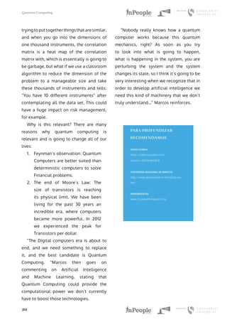 Quantum Computing
20
trying to put together things that are similar,
and when you go into the dimensions of
one thousand instruments, the correlation
matrix is a heat map of the correlation
matrix with, which is essentially is going to
be garbage, but what if we use a classroom
algorithm to reduce the dimension of the
problem to a manageable size and take
these thousands of instruments and tells:
“You have 10 different instruments” after
contemplating all the data set. This could
have a huge impact on risk management,
for example.
Why is this relevant? There are many
reasons why quantum computing is
relevant and is going to change all of our
lives:
1.	 Feynman’s observation: Quantum
Computers are better suited than
deterministic computers to solve
Financial problems.
2.	 The end of Moore’s Law: The
size of transistors is reaching
its physical limit. We have been
living for the past 30 years an
incredible era, where computers
became more powerful. In 2012
we experienced the peak for
Transistors per dollar.
“The Digital computers era is about to
end, and we need something to replace
it, and the best candidate is Quantum
Computing. “Marcos then goes on
commenting on Artificial Intelligence
and Machine Learning, stating that
Quantum Computing could provide the
computational power we don’t currently
have to boost those technologies.
“Nobody really knows how a quantum
computer works because this quantum
mechanics, right? As soon as you try
to look into what is going to happen,
what is happening in the system, you are
perturbing the system and the system
changes its state, so I think it’s going to be
very interesting when we recognize that in
order to develop artificial intelligence we
need this kind of machinery that we don’t
truly understand…” Marcos reinforces.
PARA PROFUNDIZAR
RECOMENDAMOS
VIDEO CHARLA
https://www.youtube.com/
watch?v=kU7vk9jmQC8
CONTENIDO ADICIONAL DE MARCOS
http://www.quantresearch.info/Lectures.
htm
HERRAMIENTAS
www.Quantumforquants.org
 