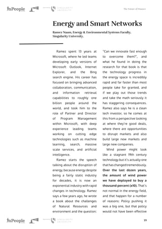 The Future of Finance
21
Energy and Smart Networks
Ramez Naam, Energy & Environmental Systems Faculty,
Singularity University.
Ramez spent 13 years at
Microsoft, where he led teams
developing early versions of
Microsoft Outlook, Internet
Explorer, and the Bing
search engine. His career has
focused on bringing advanced
collaboration, communication,
and information retrieval
capabilities to roughly one
billion people around the
world, and took him to the
role of Partner and Director
of Program Management
within Microsoft, with deep
experience leading teams
working on cutting edge
technologies such as machine
learning, search, massive
scale services, and artificial
intelligence.
Ramez starts the speech
talking about the disruption of
energy, because energy despite
being a fairly static industry
for decades, it is now an
exponential industry with rapid
changes in technology. Ramez
says a few years ago, he wrote
a book about the challenges
of Natural Resources and
environment and the question:
“Can we innovate fast enough
to overcome them?”, and
what he found in doing the
research for that book is that
the technology progress in
the energy space is incredibly
rapid and far faster than most
people take for granted, and
if we play out those trends
and take the math seriously it
has staggering consequences.
Ramez also says he is a clean
tech investor, so he comes at
this from a perspective looking
at where they’re good deals,
where there are opportunities
to disrupt markets and also
build large new markets and
large new companies.
Wind power might look
like a stagnant 19th century
technology but it’s actually one
thathaschangedtremendously.
Over the last dozen years,
the amount of wind power
we have deployed to buy a
thousand percent (x10). That’s
not normal in the energy field,
and that happen for a number
of reasons: Policy pushing it
was a big one, but that policy
would not have been effective
 