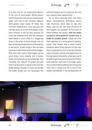 Energyand Smart Networks
22
if it were not for an exponential decline
in the cost of wind power. Whole power,
electricity prices in the US are around seven
cents. Let’s say in the nineteen eighties
wind power costs nearly 10 times that
much per kilowatt hour, now, last year, the
average price of a new wind power long-
term contract in the US was actually 2.3
cents per kilowatt hour and the cheapest
were below 2 cents. That is a staggering
drop in the price of wind energy and it’s
been driven by a huge amount of innovation
in the sector. A basic thing is that we have
learned to make these wind turbines bigger.
Why does that matter? Well higher up the
wind blows more steadily and it blows
faster, so that gives you an advantage. And
secondly, the amount of power you get
from a wind turbine is equal to the area the
blade sweeps through, so if you can double
the blade length you can quadruple the
amount of power you’re capturing. You can
also capture lower speed winds.
So, as we’re learning more and more
about manufacturing techniques, about
new materials, we’re able to tap into
these, and we can see how the price of
wind power has plunged as the scale of
these turbines has grown, and this leads
not just to more power at a lower cost, it
leads to steadier power. Today the wind
fleet operates at a thirty percent capacity
factor. That means that a wind turbine
produces about thirty percent of the max
that is expected for, but as we get towards
taller and taller turbines the Department of
Energy expects that within a few years we’ll
be able to get sixty percent up time of these
wind turbines, and now it no longer looks
like an intermittent platform for energy but
more like a steady one. GE is one of the
leaders worldwide in the development of
 