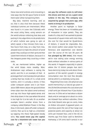 The Future of Finance
23
these new wind turbines and innovating in
new ways like the GE space frame to build
them taller while transporting them.
Big data, machine learning, and so
on, that is also vital here because these
individual turbines are intermittent. What
was found is in cases like Colorado with
the excel utility there, using sensors on
the wind turbines collecting that data and
putting it into algorithms to do predictions
of which turbine was going to spin at
which speed, a few minutes from now, a
few hours from now, on a day from now,
allowed excel to triple the amount of wind
power they could put on their grid and that
saved them billions of dollars, because it is
the cheapest power they could buy in their
state.
As we mentioned before, higher up
the wind blows more steadily. Marc
Andreessen says software is eating the
world, and this is an example of that: A
prototype that’s not in production yet about
a blimp that has inside of it a small wind
turbine, and it is actually a drone, it flies
under computer power and it can hover
about 500 meters above the ground (three
times taller than the tallest wind turbines)
and tap into those high-speed winds and
then drop down in the case where the wind
is too high for it to be safe. Or as another
example there’s another drone from a
company called Makhani Power in the Bay
Area. It tilts back, takes off under computer
control, flies up to as high as a kilometer
up tapping into those high-speed steady
wins; You could never pay the capital
cost for a kilometer-tall tower but you
can pay the software costs to self-steer
this drone and then act as a giant wind
turbine in the sky. This company was
acquired by google two years ago, who
wants to bring it to production.
Another point to highlight is Solar
energy. There has been an incredible pace
of innovation in solar panels. They are
made of a chip and if we wanted to plaster
thousands of square miles with intel chips,
the cost for that would be Quadrillions
of dollars, it would be impossible. But,
like silicon wafers solar power has had a
ferocious and exponential cost decline
over the course of the last 30 years (it
has plunged by 200 times), that means
we’re now seeing solar energy winning
deals without subsidies in various parts of
the world. It happens especially in places
where the 1.3 billion people that don’t
have electricity today live and about three-
quarters of the world’s growth in energy
consumption over the next few decades
will be which is a relatively sunny area.
Regarding Cross-over, one physical case
worth mentioning is a natural gas plant in
the US the EIA estimates this cost seven and
a half cents per kilowatt hour if you build a
new one. In Chile we’ve had about a dozen
deals and an average price about six cents
per kilowatt hour without subsidies, China
(the Gobi Desert) also got six cents, India
an Ambar ultra-plant 4 gigawatt plant, an
enormous plant the size of four large coal
powered plants and capacity at about six
cents per kilowatt hour, and in the US six
months ago First Solar sold to Berkshire
Hathaway a 3.9 cents kw/h central in our
 