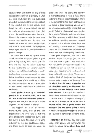 Energyand Smart Networks
24
deal and then last month the city of Palo
Alto bought solar from a company in LA at
3.6 cents kw/h. Now this is a subsidized
price, but back out all the subsidies about
5 cents per k/h and it’s still about a third
lower the price of new natural gas and
its producing at peak demand time. And
around the world is even better than that,
Mexico: the average price in their solar
auction last month was 5.1 cents, the
lowest price was 3.5 cents unsubsidized.
The price in the US in the last eight years
has plunged about 80%, just a phenomenal
pace of change.
In Dubai, one of the oil capitals of the
world, this 800 megawatt plant a giant
plant being built by Aqua Power (a Saudi
firm) and this price did with no subsidies
for this plant for the next tranche was 2.99
cents, about half the price of natural gas. In
the last three years, we’ve gone from solar
being completely uncompetitive to solar
in sunny parts of the world, to crushing
all other competitors as far as price goes
up and that has helped drive an enormous
explosion.
Wind power scaled by a thousand
percent 10x in a dozen years, Solar has
left that in the dust a 100 times growth in
13 years. For now, this explosion is unlike
anything that we’ve seen in energy.
This happens for a lot of reasons.
Manufacturing scale, one of the first
Exponential’s we ever saw is that the
price drops along the learning curve, and
this curve is quite ferocious, 20 to 25%
reduction in cost per doubling of scale,
and that’s going to keep on going for
quite some time. That allows the industry
to reinvest revenue in R&D to make more
and more efficient cells that capture more
of the sunlight that hits them, so the prices
are going to keep dropping. We are very
far from done yet and the prices that you
see in Dubai or Mexico will one day be
the prices in California, and then after that
they’ll be the prices in Middle America and
we will have the ability to extend the grid
to spread out but, what do you do if the Sun
isn’t shining or if the wind isn’t blowing?
These are still intermittent resources, no
matter how high their capacity factors are.
With good integration, you have a far
steadier output. Diversity, you can put
solar and wind together. We think now
that about 80% of electricity meet needs
in California can be met with no storage
just putting together solar and wind and
large-scale grid connections. There’s also
another kind of challenge that happens
because solar is getting so cheap so fast.
For a long time, the power prices that you
all a had been paying are highest in the
middle of the day, because that’s when
peak demand is (Supply and demand:
there’s more demand the middle of the day
in the late afternoon so prices are higher),
but as solar comes online or perhaps a
decade away from a point where the
middle of the day power prices in much
in America are at the lowest prices because
it’s a surplus of power right then and there.
INTERNET OF THINGS. You hear a lot
about smart power, and that’s what this
means is being clever about how and
 