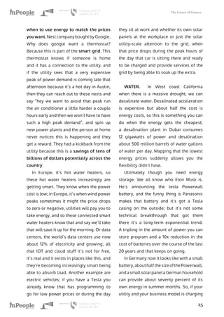 The Future of Finance
25
when to use energy to match the prices
you want. Nest company bought by Google.
Why does google want a thermostat?
Because this is part of the smart grid. This
thermostat knows if someone is home
and it has a connection to the utility, and
if the utility sees that a very expensive
peak of power demand is coming late that
afternoon because it’s a hot day in Austin,
then they can reach out to these nests and
say “hey we want to avoid that peak run
the air conditioner a little harder a couple
hours early and then we won’t have to have
such a high peak demand”, and spin up
new power plants and the person at home
never notices this is happening and they
get a reward. They had a kickback from the
utility because this is a savings of tens of
billions of dollars potentially across the
country.
In Europe, it’s hot water heaters, so
these hot water heaters increasingly are
getting smart. They know when the power
cost is low; in Europe, it’s when wind power
peaks sometimes it might the price drops
to zero or negative, utilities will pay you to
take energy, and so these connected smart
water heaters know that and say we’ll take
that will save it up for the morning. Or data
centers, the world’s data centers use now
about 12% of electricity and growing; all
that IOT and cloud stuff it’s not for free,
it’s real and it exists in places like this, and
they’re becoming increasingly smart being
able to absorb load. Another example are
electric vehicles; if you have a Tesla you
already know that has programming to
go for low power prices or during the day
they sit at work and whether its own solar
panels at the workplace or just the solar
utility-scale attention to the grid, when
that price drops during the peak hours of
the day that car is sitting there and ready
to be charged and provide services of the
grid by being able to soak up the extra.
WATER. In West coast California
when there is a massive drought, we can
desalinate water. Desalinated acceleration
is expensive but about half the cost is
energy costs, so this is something you can
do when the energy gets the cheapest;
a desalination plant in Dubai consumes
12 gigawatts of power and desalination
about 500 million barrels of water gallons
of water per day. Mapping that the lowest
energy prices suddenly allows you the
flexibility didn’t have.
Ultimately though you need energy
storage. We all know who Elon Musk is.
He’s announcing the tesla Powerwall
battery, and the funny thing is Panasonic
makes that battery and it’s got a Tesla
casing on the outside; but it’s not some
technical breakthrough that got them
there it’s a long-term exponential trend.
A tripling in the amount of power you can
store program and a 10x reduction in the
cost of batteries over the course of the last
20 years and that keeps on going.
In Germany now it looks like with a small
battery, about half the size of the Powerwall,
and a small solar panel a German household
can provide about seventy percent of its
own energy in summer months. So, if your
utility and your business model is charging
 