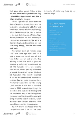 The Future of Finance
27
that going clean meant higher prices,
but now we’re starting to see even very
conservative organizations say that it
might actually be cheaper.
The IEA says solar will be the dominant
form of electricity in midcentury and the
cost will be unbeatable for UBS. They said
renewables are now deflationary to energy
prices. We’ve coupled the cost of energy
to the ever-declining cost of technology.
It’s like your Kodak: you think these digital
cameras will never catch up. The world is
now to using more clean energy per year
than dirty energy, and we will never
look back.
The former Saudi oil minister once
said: “The stone age didn’t and for a
lack of stone, and the oil age will end
long before we run out of oil”. He’s
warning us that the world is going to
produce a technology replacement for
oil. Oil fluctuates by a two percent,
two million barrels per day difference
in supply demand has caused this huge
oil fluctuation that nobody predicted
it, but we are headed there and electric
vehicles (EVs) are going to get us there.
The IEA forecasted that we’d be selling
1,000 vehicles a year with a 200-mile
range by 2040, so you just can’t trust the
experts in this, trust the technology and
the innovators. And as the battery prices
come down we’ll sell more EVs which will
bring down the cost of batteries, which
will make EVs cheaper, and we’ll some
more EVs as a perfect virtuous cycle.
By 2030 they’ll be cheaper than the
cheapest car sold in the US. The long-
term price of oil is very cheap as our
demand drops.
PARA PROFUNDIZAR
RECOMENDAMOS
VIDEO CHARLA
https://www.youtube.com/
watch?v=O9FR5-aElWA
HERRAMIENTAS
https://www.iea.org/
http://www.iea.org/newsroom/
news/2016/november/world-energy-
outlook-2016.html
https://www.tesla.com/powerwall
https://nest.com/
 