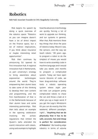 Robotics
28
Robotics
Rob Nail, Associate Founder & CEO, Singularity University.
Rob begins his speech by
doing a quick overview of
the robotics space: “Robotics
as you can imagine doesn’t
have a lot of direct impact
on the finance space, but a
lot of indirect implications,
if you think about insurance
or maybe interesting retail
opportunities”.
Rob then continues by
announcing SU opened its
first innovation hub. A regional
innovation hub in Netherlands,
as part university’s strategy
to bring awareness about
exponential technologies
around the world. They’re
empowering their alumni base
to take some of this thinking
to develop their own content
and programming, and the
first manifestation of that is
in the Netherlands because of
their alumni base and some
interesting partnerships. Rob
then tells about an example
in the opening celebration
involving the archaic
regulations that limited the
Queen’s (who attended the
event) interaction with robots,
using said example to highlight
how the advances in technology
are quickly forcing a lot of
work to upgrade our thinking,
and our systems in general.
After that, Rob mentions three
key things that drive the pace
of robotics today: Moore’s law,
the sensors, and the way we
teach robots: “20 years ago,
to program a robot to do the
simplest of moves you would
have to write assembly code in
machine language and it would
take you weeks and months
to program a complicated
system. Today we have open
source libraries of code, we
have drag-and-drop software
tools a robotic operating
system where eight year
old kids can program pretty
complicated robots to chase
the cat and throw a ball at it
when you say a magic word. If
you get the Lego’s Mindstorm
Kit you can do exactly that this
weekend, different paradigm,
right?... “Anything that we do
physically that it has to be
safe, accurate, fast and cheap
is perfect for consideration
of Robotics”. But leading edge
robotics in terms of volume
 