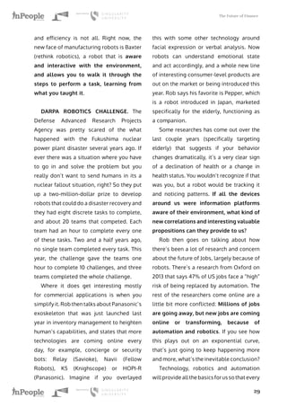 The Future of Finance
29
and efficiency is not all. Right now, the
new face of manufacturing robots is Baxter
(rethink robotics), a robot that is aware
and interactive with the environment,
and allows you to walk it through the
steps to perform a task, learning from
what you taught it.
DARPA ROBOTICS CHALLENGE. The
Defense Advanced Research Projects
Agency was pretty scared of the what
happened with the Fukushima nuclear
power plant disaster several years ago. If
ever there was a situation where you have
to go in and solve the problem but you
really don’t want to send humans in its a
nuclear fallout situation, right? So they put
up a two-million-dollar prize to develop
robots that could do a disaster recovery and
they had eight discrete tasks to complete,
and about 20 teams that competed. Each
team had an hour to complete every one
of these tasks. Two and a half years ago,
no single team completed every task. This
year, the challenge gave the teams one
hour to complete 10 challenges, and three
teams completed the whole challenge.
Where it does get interesting mostly
for commercial applications is when you
simplify it. Rob then talks about Panasonic’s
exoskeleton that was just launched last
year in inventory management to heighten
human’s capabilities, and states that more
technologies are coming online every
day, for example, concierge or security
bots: Relay (Savioke), Navii (Fellow
Robots), K5 (Knighscope) or HOPI-R
(Panasonic). Imagine if you overlayed
this with some other technology around
facial expression or verbal analysis. Now
robots can understand emotional state
and act accordingly, and a whole new line
of interesting consumer-level products are
out on the market or being introduced this
year. Rob says his favorite is Pepper, which
is a robot introduced in Japan, marketed
specifically for the elderly, functioning as
a companion.
Some researches has come out over the
last couple years (specifically targeting
elderly) that suggests if your behavior
changes dramatically, it’s a very clear sign
of a declination of health or a change in
health status. You wouldn’t recognize if that
was you, but a robot would be tracking it
and noticing patterns. If all the devices
around us were information platforms
aware of their environment, what kind of
new correlations and interesting valuable
propositions can they provide to us?
Rob then goes on talking about how
there’s been a lot of research and concern
about the future of Jobs, largely because of
robots. There’s a research from Oxford on
2013 that says 47% of US jobs face a “high”
risk of being replaced by automation. The
rest of the researchers come online are a
little bit more conflicted: Millions of jobs
are going away, but new jobs are coming
online or transforming, because of
automation and robotics. If you see how
this plays out on an exponential curve,
that’s just going to keep happening more
and more, what’s the inevitable conclusion?
Technology, robotics and automation
will provide all the basics for us so that every
 