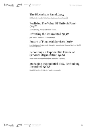 The Future of Finance
3
The Blockchain Panel /p.53
Bill Barhydt, Founder/CEO, Abra; Chairman, Boom Financial.
Realizing The Value Of FinTech Panel
/p.56
Amelia Dunlop, Principal, Deloitte Doblin.
Investing the Uninvested /p.58
Jane Barratt, Founder & CEO, GoldBean.
Future of Financial Services /p.60
Jesse McWaters, Project Lead, Disruptive Innovation in Financial Services, World
Economic Forum.
Becoming an Exponential Financial
Services Organization /p.64
Salim Ismail, Global Ambassador, Singularity University
Managing Exponential Risk, Rethinking
Insurance /p.68
Daniel Schreiber, CEO & Co-Founder, Lemonade
 