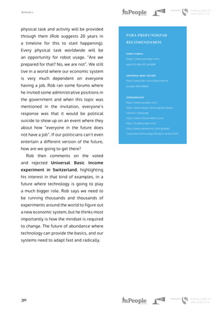Robotics
30
physical task and activity will be provided
through them (Rob suggests 20 years in
a timeline for this to start happening).
Every physical task worldwide will be
an opportunity for robot usage. “Are we
prepared for that? No, we are not”. We still
live in a world where our economic system
is very much dependent on everyone
having a job. Rob ran some forums where
he invited some administrative positions in
the government and when this topic was
mentioned in the invitation, everyone’s
response was that it would be political
suicide to show up on an event where they
about how “everyone in the future does
not have a job”. If our politicians can’t even
entertain a different version of the future,
how are we going to get there?
Rob then comments on the voted
and rejected Universal Basic Income
experiment in Switzerland, highlighting
his interest in that kind of examples, in a
future where technology is going to play
a much bigger role. Rob says we need to
be running thousands and thousands of
experiments around the world to figure out
a new economic system, but he thinks most
importantly is how the mindset is required
to change. The future of abundance where
technology can provide the basics, and our
systems need to adapt fast and radically.
PARA PROFUNDIZAR
RECOMENDAMOS
VIDEO CHARLA
https://www.youtube.com/
watch?v=Mnc9F_bF6dM
UNIVERSAL BASIC INCOME
http://www.bbc.com/news/world-
europe-36454060
HERRAMIENTAS
http://www.savioke.com/
http://www.darpa.mil/program/darpa-
robotics-challenge
http://www.fellowrobots.com/
http://knightscope.com/
http://www.panasonic.com/global/
corporate/technology-design/r-and-d.html
 