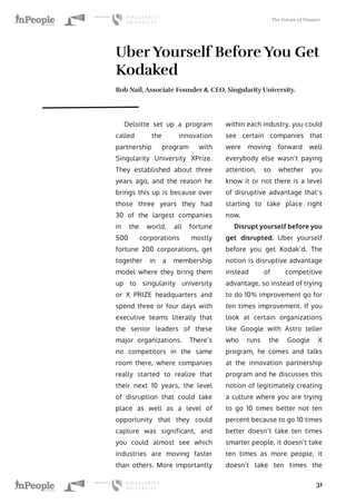 The Future of Finance
31
Uber Yourself Before You Get
Kodaked
Rob Nail, Associate Founder & CEO, Singularity University.
Deloitte set up a program
called the innovation
partnership program with
Singularity University XPrize.
They established about three
years ago, and the reason he
brings this up is because over
those three years they had
30 of the largest companies
in the world, all fortune
500 corporations mostly
fortune 200 corporations, get
together in a membership
model where they bring them
up to singularity university
or X PRIZE headquarters and
spend three or four days with
executive teams literally that
the senior leaders of these
major organizations. There’s
no competitors in the same
room there, where companies
really started to realize that
their next 10 years, the level
of disruption that could take
place as well as a level of
opportunity that they could
capture was significant, and
you could almost see which
industries are moving faster
than others. More importantly
within each industry, you could
see certain companies that
were moving forward well
everybody else wasn’t paying
attention, so whether you
know it or not there is a level
of disruptive advantage that’s
starting to take place right
now.
Disrupt yourself before you
get disrupted. Uber yourself
before you get Kodak’d. The
notion is disruptive advantage
instead of competitive
advantage, so instead of trying
to do 10% improvement go for
ten times improvement. If you
look at certain organizations
like Google with Astro teller
who runs the Google X
program, he comes and talks
at the innovation partnership
program and he discusses this
notion of legitimately creating
a culture where you are trying
to go 10 times better not ten
percent because to go 10 times
better doesn’t take ten times
smarter people, it doesn’t take
ten times as more people, it
doesn’t take ten times the
 