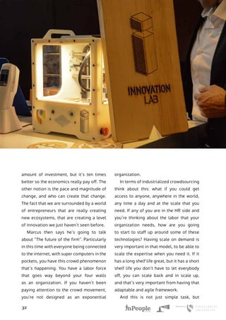 Uber Yourself Before You Get Kodaked
32
amount of investment, but it’s ten times
better so the economics really pay off. The
other notion is the pace and magnitude of
change, and who can create that change.
The fact that we are surrounded by a world
of entrepreneurs that are really creating
new ecosystems, that are creating a level
of innovation we just haven’t seen before.
Marcus then says he’s going to talk
about “The future of the firm”. Particularly
in this time with everyone being connected
to the internet, with super computers in the
pockets, you have this crowd phenomenon
that’s happening. You have a labor force
that goes way beyond your four walls
as an organization. If you haven’t been
paying attention to the crowd movement,
you’re not designed as an exponential
organization.
In terms of industrialized crowdsourcing
think about this: what if you could get
access to anyone, anywhere in the world,
any time a day and at the scale that you
need. If any of you are in the HR side and
you’re thinking about the labor that your
organization needs, how are you going
to start to staff up around some of these
technologies? Having scale on demand is
very important in that model, to be able to
scale the expertise when you need it. If it
has a long shelf life great, but it has a short
shelf life you don’t have to let everybody
off, you can scale back and in scale up,
and that’s very important from having that
adaptable and agile framework.
And this is not just simple task, but
 