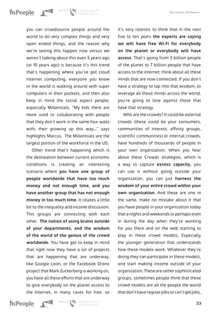 The Future of Finance
33
you can crowdsource people around the
world to do very complex things and very
open ended things, and the reason why
we’re seeing this happen now versus we
weren’t talking about this even 5 years ago
(or 10 years ago) is because it’s this trend
that’s happening where you’ve got cloud
internet computing, everyone you know
in the world is walking around with super
computers in their pockets, and then also
keep in mind the social aspect people,
especially Millennials. “My kids there are
more used to collaborating with people
that they don’t work in the same four walls
with, their growing up this way…” says
highlights Marcus. The Millennials are the
largest portion of the workforce in the US.
Other trend that’s happening which is
the delineation between current economic
conditions is creating an interesting
scenario where you have one group of
people worldwide that have too much
money and not enough time, and you
have another group that has not enough
money in too much time. It relates a little
bit to the inequality and income discussion.
This groups are connecting with each
other. The notion of using brains outside
of your departments, and the wisdom
of the world of the genius of the crowd
worldwide. You have got to keep in mind
that right now they have a lot of projects
that are happening that are underway,
like Google Loon, or the Facebook Drone
project that Mark Zuckerberg is working on,
you have all these efforts that are underway
to give everybody on the planet access to
the Internet, in many cases for free, so
it’s very realistic to think that in the next
five to ten years the experts are saying
we will have free Wi-Fi for everybody
on the planet or everybody will have
access. That’s going from 3 billion people
of the planet to 7 billion people that have
access to the internet; think about all these
minds that are now connected. If you don’t
have a strategy to tap into that wisdom, to
leverage all those minds across the world,
you’re going to lose against those that
have that strategy.
Who are the crowds? It could be external
crowds (these could be your consumers,
communities of interest, affinity groups,
scientific communities) or internal crowds,
have hundreds of thousands of people in
your own organization. When you hear
about these Crowds strategies, which is
a way to capture excess capacity, you
can use it without going outside your
organization, you can just harness the
wisdom of your entire crowd within your
own organization. And these are one in
the same, make no mistake about it that
you have people in your organization today
that a nights and weekends or perhaps even
in during the day when they’re working
for you there and on the web starting to
play in these crowd models. Especially
the younger generation that understands
how these models work. Whatever they’re
doing they can participate in these models,
and start making income outside of your
organization.Thesearerathersophisticated
groups, sometimes people think that these
crowd models are all the people the world
that don’t have regular jobs or can’t get jobs,
 