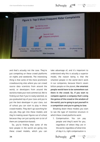 Uber Yourself Before You Get Kodaked
34
and that’s actually not the case. They’re
just competing on these crowd platforms
on nights and weekends. The interesting
thing is that some of the more prominent
crowdsourcing sites where you can crowd
source data scientists from around the
world, or developers from around the
world to make your next commercial. We’re
finding out that if you’re really talented, so
you graduated top of your class and you’re
just the best developer in your class, out
of school you can start to play in these
crowd models. They don’t go searching for
any job, they get into these models and
they’re making seven figures out of school
because they can just quickly win (a lot of
them are competition-based).
So, you’re finding that some of the
best people in the world are going into
these crowd models, which you can
take advantage of, and it’s important to
understand why this is actually a superior
model, the reason being is that the
smartest people in the world don’t work
in our companies, because there’s seven
billion people on the planet, the smartest
people world have to be somewhere out
there in the crowd. So, if you start to
compete against a company that’s using
the genius of the crowd or the wisdom of
the world, you’re going to put yourself in
a competition and you’re going to lose.
Breaking down these models you start
to see the type of incentive structure in
which these crowd platforms work:
1.	 Compensation. You can pay
people and they’ll work for you,
regardless of where they are in
the world, regardless of what time
of day it is, right compensation is
 