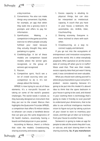 The Future of Finance
35
a big incentive.
2.	 Convenience. You also can make
things very convenient. Gig Walk,
for example, an app that when
they walk into a grocery store it
prompts and offers to pay for
information.
3.	 Gamification. Making a
competition in the game out of the
exercise to where people actually
fulfilled your need because
they actually thought they were
partaking in a game.
4.	 Credibility/Ego. A lot of these
models are competition based
models where the winner gets
recognized, or the group of
winners get recognized
5.	 Passion.
6.	 Competitive spirit. You’ll see a
lot of crowd sourcing sites use
competition to do it. It’s not
always about the money.
XPRIZE is now trying to use all of these
elements. It’s a non-profit focused on
taking on some of the world’s greatest
challenges. The world needs it solved, so
they basically designed an instrument that
they put out to the crowd. Marcus then
highlights the Qualcomm Tricorder XPRIZE,
a competition that offers 15 million dollars
to whoever can create a handheld device
that can give you the same diagnostics of
54 health markers, essentially having a
board-certified physician in your pocket.
According to Marcus, there’s a trifecta
that rules the models: Crowdsourcing,
sharing economy and excess capacity.
1.	 Excess capacity is alluding to
physical things, but can also
be interpreted as intellectual
capacity. A couch that you have
in your house, a bedroom, the
automobile, etc. AirBnb, Uber,
Couchsourfing.
2.	 Sharing economy. Everyone is
more inclined to share with each
other.
3.	 Crowdsourcing, as a way to
connect supply and demand.
If you go out into the ecosystems of
entrepreneurs and innovation ecosystems
around the world, this is what everybody
playbook. Who capitalize on all the excess
date of coming off when you’re in traffic?
Waze used that. That was their model,
excess capacity data that just wasn’t being
used, it was considered not even valuable.
What you should start asking yourself is
where do you have where is your consumer’s
product excess capacity, because it’s
going to be put into this model It’s absurd
idea to think that the spare bedroom in
your house is going to be used, and shared
in your clothing there is technology that’s
going to make it friendly to scan yourself
to understand your dimensions, that to be
able to use artificial intelligence machine
vision to figure out just by taking a picture
of your closet to start to inventory your
closet, and then get an Uber car to bring it
from your house to another house.
Someone’s is going to make an app for
people to take all the assets they don’t use,
or sub-use, and start sharing them in the
sharing economy. So, if you manufacture
 