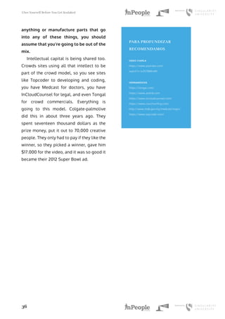 Uber Yourself Before You Get Kodaked
36
anything or manufacture parts that go
into any of these things, you should
assume that you’re going to be out of the
mix.
Intellectual capital is being shared too.
Crowds sites using all that intellect to be
part of the crowd model, so you see sites
like Topcoder to developing and coding,
you have Medcast for doctors, you have
InCloudCounsel for legal, and even Tongal
for crowd commercials. Everything is
going to this model. Colgate-palmolive
did this in about three years ago. They
spent seventeen thousand dollars as the
prize money, put it out to 70,000 creative
people. They only had to pay if they like the
winner, so they picked a winner, gave him
$17.000 for the video, and it was so good it
became their 2012 Super Bowl ad.
PARA PROFUNDIZAR
RECOMENDAMOS
VIDEO CHARLA
https://www.youtube.com/
watch?v=ivZIt7BMnnM
HERRAMIENTAS
https://tongal.com/
https://www.airbnb.com
https://www.incloudcounsel.com/
https://www.couchsurfing.com/
http://www.mdb.gov.my/medcast/login/
https://www.topcoder.com/
 
