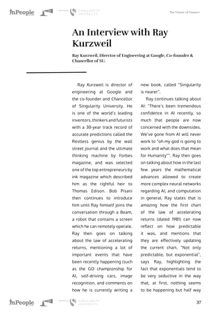 The Future of Finance
37
An Interview with Ray
Kurzweil
Ray Kurzweil, Director of Engineering at Google, Co-founder &
Chancellor of SU.
Ray Kurzweil is director of
engineering at Google and
the co-founder and Chancellor
of Singularity University. He
is one of the world’s leading
inventors, thinkers and futurists
with a 30-year track record of
accurate predictions called the
Restless genius by the wall
street journal and the ultimate
thinking machine by Forbes
magazine, and was selected
one of the top entrepreneurs by
ink magazine which described
him as the rightful heir to
Thomas Edison. Bob Pisani
then continues to introduce
him until Ray himself joins the
conversation through a Beam,
a robot that contains a screen
which he can remotely operate.
Ray then goes on talking
about the law of accelerating
returns, mentioning a lot of
important events that have
been recently happening (such
as the GO championship for
AI, self-driving cars, image
recognition, and comments on
how he is currently writing a
new book, called “Singularity
is nearer”.
Ray continues talking about
AI: “There’s been tremendous
confidence in AI recently, so
much that people are now
concerned with the downsides.
We’ve gone from AI will never
work to “oh my god is going to
work and what does that mean
for Humanity””. Ray then goes
on talking about how in the last
few years the mathematical
advances allowed to create
more complex neural networks
regarding AI, and computation
in general. Ray states that is
amazing how the first chart
of the law of accelerating
returns (dated 1981) can now
reflect on how predictable
it was, and mentions that
they are effectively updating
the current chart. “Not only
predictable, but exponential”,
says Ray, highlighting the
fact that exponentials tend to
be very seductive in the way
that, at first, nothing seems
to be happening but half way
 