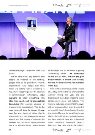 An Interview with Ray Kurzweil
38
through the project the growth turns truly
visible.
On the other hand, Ray mentions that
despite all evidence to the contrary,
people tend to be pessimistic towards
exponentials. Many people even think
things are getting worse. According to
Ray, what’s happening is that the advances
in communication technologies, allow
everyone to know everything with
little time apart, and no geographical
boundaries (For example violence or
environmental degradation). This is the
most peaceful time in human history,
says Ray, your chance of being killed is
dramatically less that it was centuries ago
when it was dire scarcity of resources. He
believes that the rise of democratization
has to do with the rise of communication
technologies, and so the world is getting
“dramatically better”. Life expectancy
in 1848 was 37 years, and with the gran
transformation in Health and Medical
Centers, we are now living that numbers
in the dust.
Bob and Ray then focus on the subject
of AI. They mention the GO Championship
withheld during that year, and the
breakthrough that’s been impacting public
consciousness about said subject. “The
machine had made a move that the player
did not understand but later described it
as beautiful; I don’t know how to describe
that but the Machine did something human
players did not think was going to happen
and later realized there was a beautiful
move, something happened there…”,
Bob says. Ray then boards the subject:
 