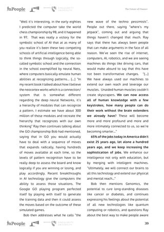 The Future of Finance
39
“Well it’s interesting, in the early eighties
I predicted the computer take the world
chess championship by 98, and it happened
in 97. That was really a victory for the
symbolic school of AI that at as many of
you realize it’s been these two competing
schools of artificial intelligence being able
to think things through logically, the so-
called symbolic school and the connection
in the school exemplified by neural Nets,
where computers basically emulate human
abilities at recognizing patterns... […] “In
my recent book I talked about how I believe
the neocortex works which is a connection/
system that is somewhat different
regarding the deep neural Networks, it’s
a hierarchy of modules that can recognize
a pattern. I estimate we have about 300
million of those modules and recreate the
hierarchy that recognizes with our own
thinking” Ray then continues talking about
the GO championship Bob had mentioned,
saying that in GO you would actually
have to deal with a sequence of moves
that expands radically, having hundreds
of moves available at each time, so the
levels of pattern recognition have to be
really deep to assess the board and know
logically if you are winning or losing, and
play accordingly. Recent breakthroughs
in AI technology give the computers the
ability to assess those situations. The
Google GO playing program perfected
itself by playing with itself to generate
the training data and then it could assess
the moves based on the outcome of these
simulated games.
Bob then addresses what he calls “the
new wave of the techno pessimists”.
People out there, saying “where’s my
jetpack”, coming out and arguing that
things haven’t changed that much. Ray
says that there has always been people
that can make arguments in the face of all
reason. We’ve seen the rise of internet,
computers, AI, robotics, and we are seeing
machines do things like driving cars, that
would make absurd to say that this have
not been transformative changes. “[…]
We have always used our machines to
extend our own reach and leverage our
muscles. Unaided human muscles couldn’t
create skyscrapers. We can now access
all of human knowledge with a few
keystrokes, how many people can do
their work without the brain extenders
we already have? These will become
more and more profound and more and
more intimately connected to us, so we’re
becoming smarter…”
65% of the jobs today in America didn’t
exist 25 years ago, let alone a hundred
years ago, and we keep increasing the
sophistication of jobs. We enhance our
intelligence not only with education, but
by merging with intelligent machines.
“Ultimately, we will connect our brains to
all this technology and extend our physical
and mental reach…”
Bob then mentions Genomics, the
potential to cure long-standing diseases
like cancer or diabetes, and continues
expressing his feelings about the potential
of all new technologies like quantum
computing or robotics, and questions Ray
about the best way to make people aware
 