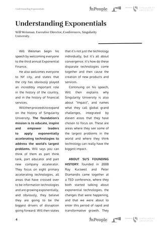 Understanding Exponentials
4
Understanding Exponentials
Will Weisman. Executive Director, Conferences, Singularity
University.
Will Weisman begin his
speech by welcoming everyone
to the third annual Exponential
Finance.
He also welcomes everyone
to NY city, and states that
the city has obviously played
an incredibly important role
in the history of the country,
and in the history of financial
services.
Willthenproceedstoexpand
on the history of Singularity
University. The foundation’s
mission is to educate, inspire
and empower leaders
to apply exponentially
accelerating technologies to
address the world’s largest
problems. Will says you can
think of them as part think
tank, part educator and part
new company accelerator.
They focus on eight primary
accelerating technologies, all
areas that have crossed over
to be information technologies
and are growing exponentially,
and obviously, they believe
they are going to be the
biggest drivers of disruption
going forward. Will then states
that it’s not just the technology
individually, but it’s all about
convergence. it’s how do these
disparate technologies come
together and then cause the
creation of new products and
services.
Continuing on his speech,
Will then explains why
Singularity University is also
about “Impact”, and names
what they call global grand
challenges, integrated by
eleven areas that they have
chosen to focus on. These are
areas where they see some of
the largest problems in the
world and where they think
technology can really have the
biggest impact.
ABOUT SU’S FOUNDING
HISTORY: founded in 2008
Ray Kurzweil and Peter
Diamandis came together at
a TED conference, where they
both started talking about
exponential technologies, the
changes that were happening,
and that we were about to
enter this period of rapid and
transformative growth. They
 